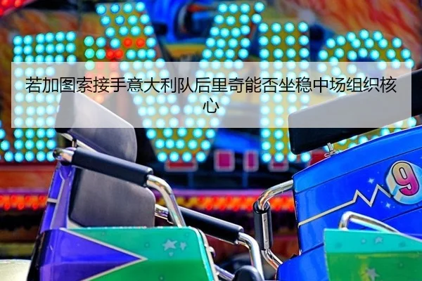 若加图索接手意大利队后里奇能否坐稳中场组织核心